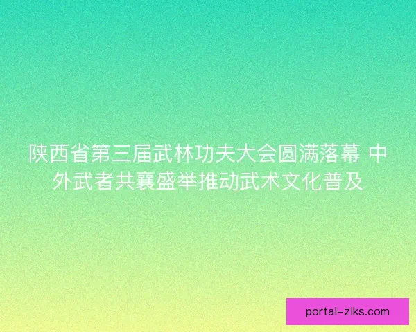 陕西省第三届武林功夫大会圆满落幕 中外武者共襄盛举推动武术文化普及