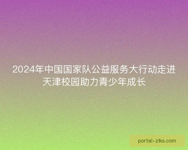 2024年中国国家队公益服务大行动走进天津校园助力青少年成长