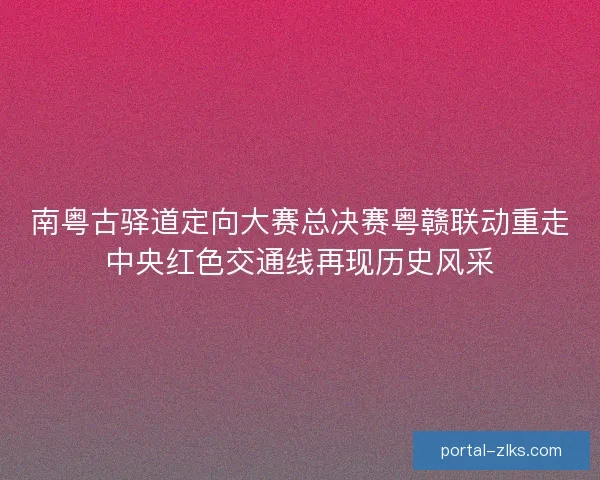 南粤古驿道定向大赛总决赛粤赣联动重走中央红色交通线再现历史风采